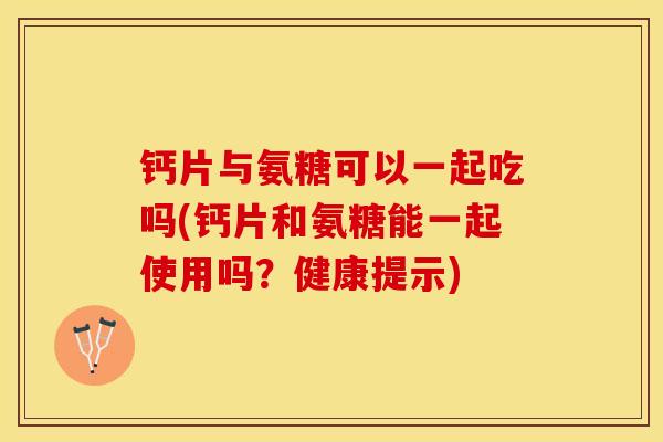 钙片与氨糖可以一起吃吗(钙片和氨糖能一起使用吗？健康提示)