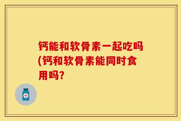 钙能和软骨素一起吃吗(钙和软骨素能同时食用吗？