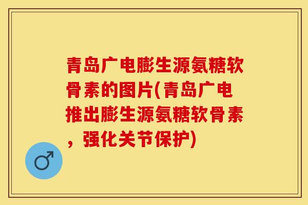 青岛广电膨生源氨糖软骨素的图片(青岛广电推出膨生源氨糖软骨素，强化关节保护)