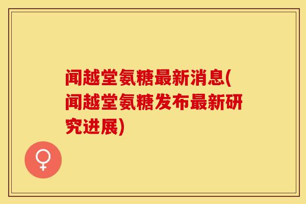 闻越堂氨糖最新消息(闻越堂氨糖发布最新研究进展)