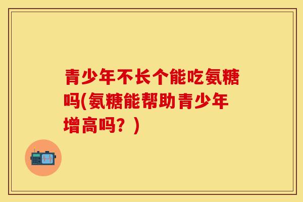 青少年不长个能吃氨糖吗(氨糖能帮助青少年增高吗？)