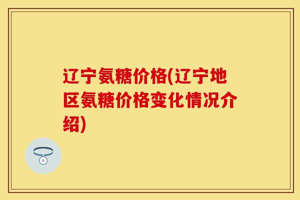 辽宁氨糖价格(辽宁地区氨糖价格变化情况介绍)