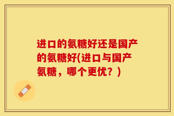 进口的氨糖好还是国产的氨糖好(进口与国产氨糖，哪个更优？)