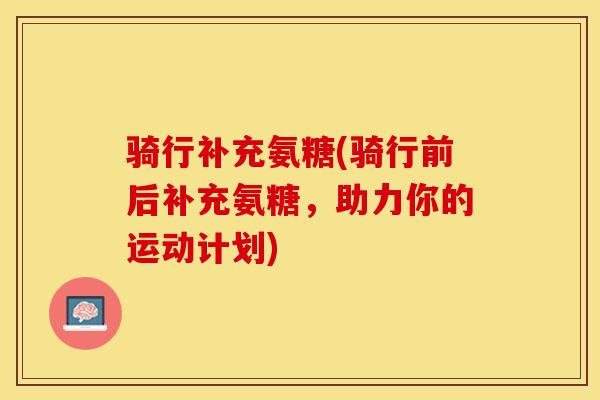 骑行补充氨糖(骑行前后补充氨糖，助力你的运动计划)