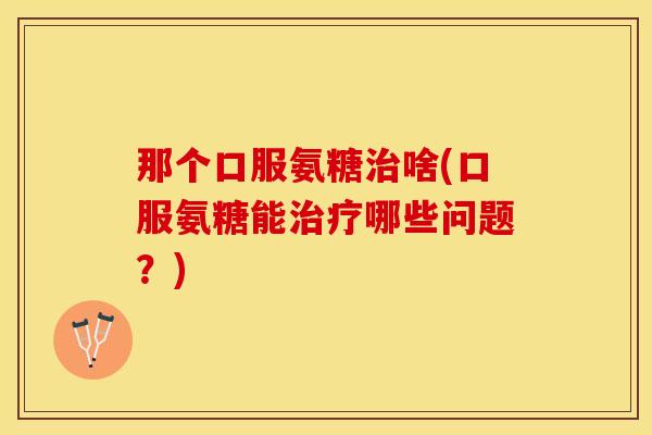 那个口服氨糖治啥(口服氨糖能治疗哪些问题？)