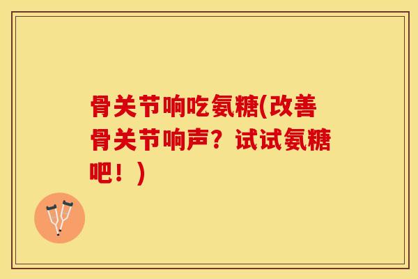 骨关节响吃氨糖(改善骨关节响声？试试氨糖吧！)