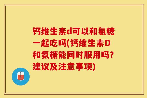 钙维生素d可以和氨糖一起吃吗(钙维生素D和氨糖能同时服用吗？建议及注意事项)