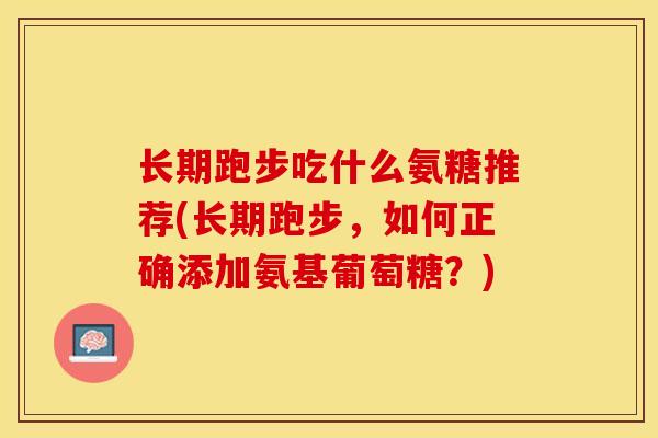 长期跑步吃什么氨糖推荐(长期跑步,如何正确添加氨基葡萄糖?) 长期跑步吃什么氨糖推荐(长期跑步,如何正确添加氨基葡萄糖?)