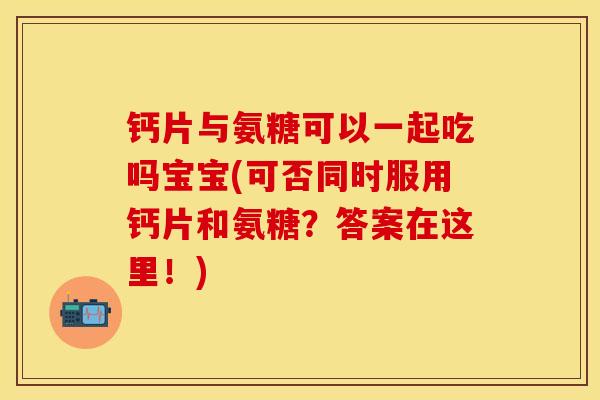 钙片与氨糖可以一起吃吗宝宝(可否同时服用钙片和氨糖？答案在这里！)