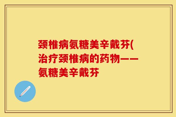 颈椎病氨糖美辛戴芬(治疗颈椎病的药物——氨糖美辛戴芬