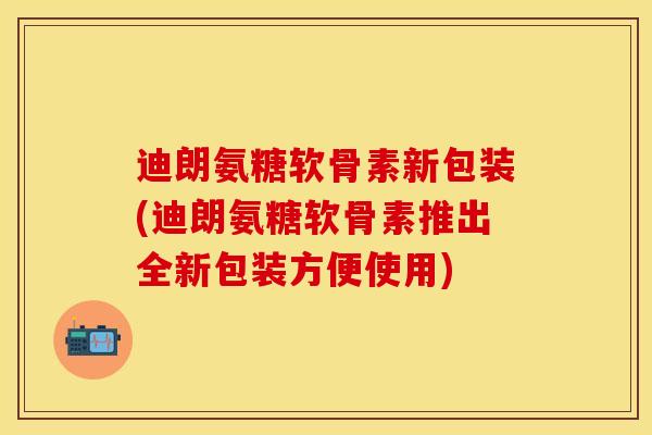 迪朗氨糖软骨素新包装(迪朗氨糖软骨素推出全新包装方便使用)