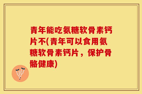 青年能吃氨糖软骨素钙片不(青年可以食用氨糖软骨素钙片，保护骨骼健康)