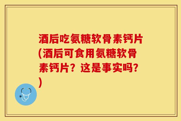 酒后吃氨糖软骨素钙片(酒后可食用氨糖软骨素钙片？这是事实吗？)