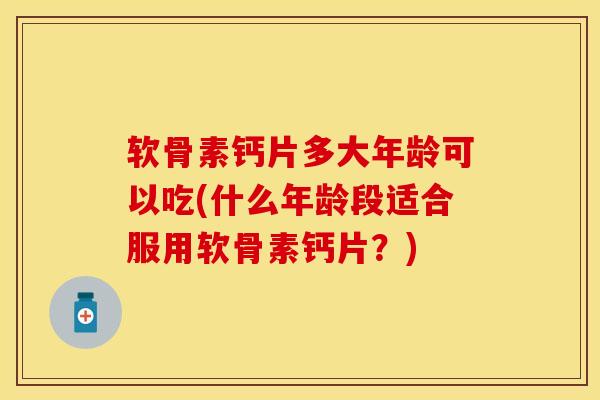 软骨素钙片多大年龄可以吃(什么年龄段适合服用软骨素钙片？)