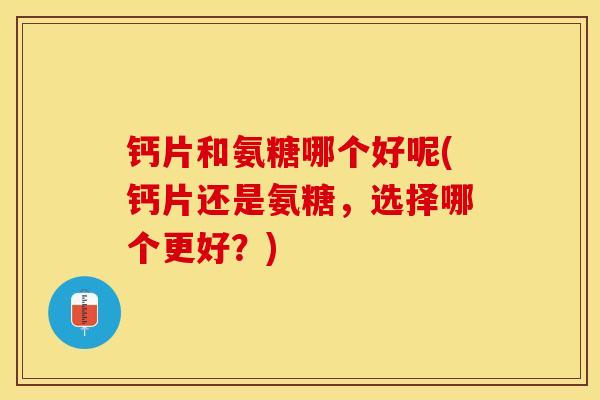 钙片和氨糖哪个好呢(钙片还是氨糖，选择哪个更好？)