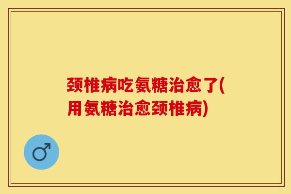 颈椎病吃氨糖治愈了(用氨糖治愈颈椎病)