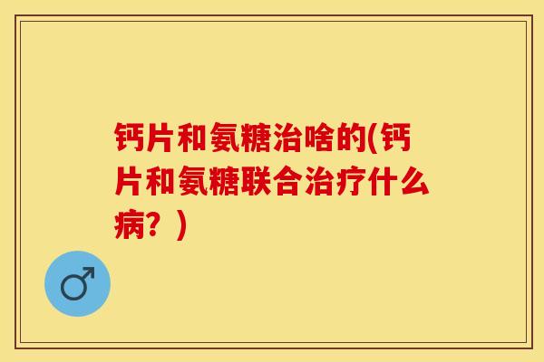 钙片和氨糖治啥的(钙片和氨糖联合治疗什么病？)