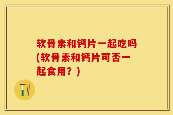 软骨素和钙片一起吃吗(软骨素和钙片可否一起食用？)