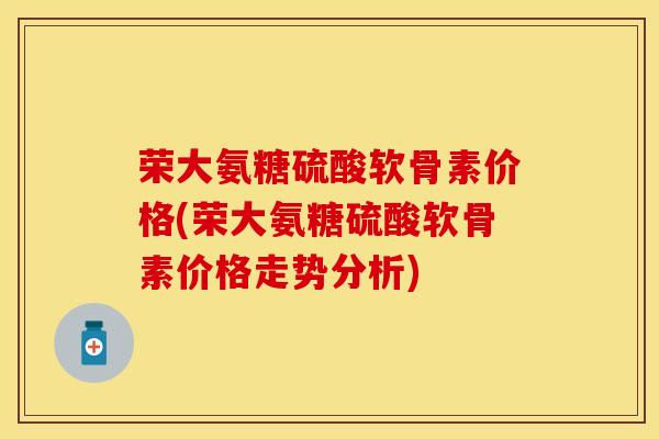 荣大氨糖硫酸软骨素价格(荣大氨糖硫酸软骨素价格走势分析)