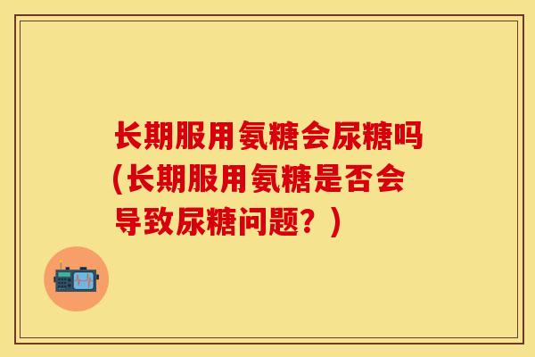 长期服用氨糖会尿糖吗(长期服用氨糖是否会导致尿糖问题？)