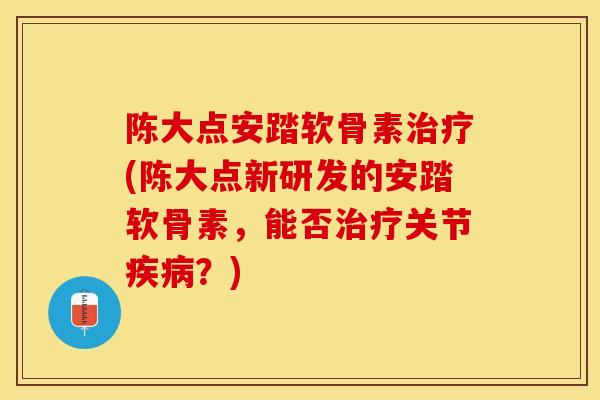 陈大点安踏软骨素治疗(陈大点新研发的安踏软骨素，能否治疗关节疾病？)