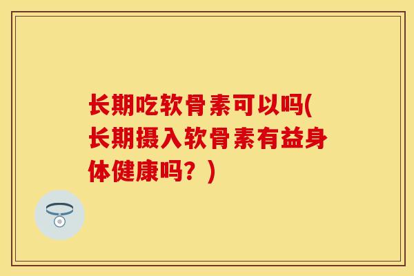 长期吃软骨素可以吗(长期摄入软骨素有益身体健康吗？)