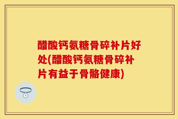 醋酸钙氨糖骨碎补片好处(醋酸钙氨糖骨碎补片有益于骨骼健康)
