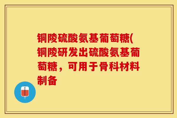 铜陵硫酸氨基葡萄糖(铜陵研发出硫酸氨基葡萄糖，可用于骨科材料制备