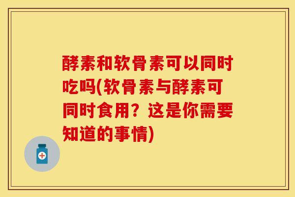 酵素和软骨素可以同时吃吗(软骨素与酵素可同时食用？这是你需要知道的事情)