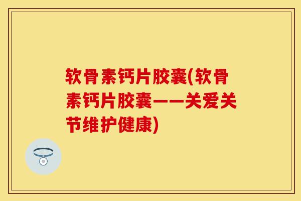软骨素钙片胶囊(软骨素钙片胶囊——关爱关节维护健康)