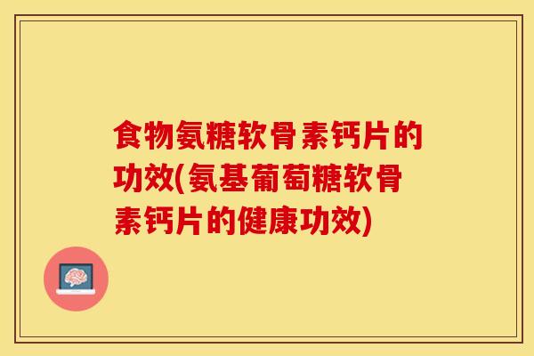 食物氨糖软骨素钙片的功效(氨基葡萄糖软骨素钙片的健康功效)