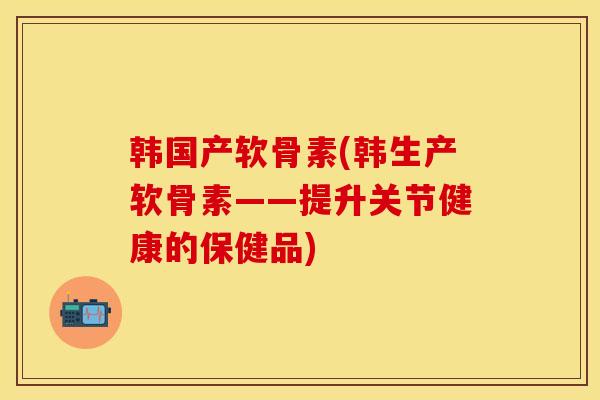 韩国产软骨素(韩生产软骨素——提升关节健康的保健品)
