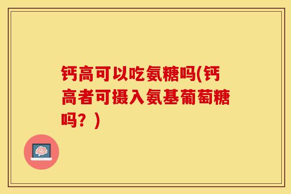 钙高可以吃氨糖吗(钙高者可摄入氨基葡萄糖吗？)