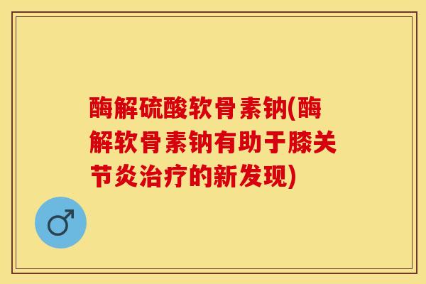 酶解硫酸软骨素钠(酶解软骨素钠有助于膝关节炎治疗的新发现)