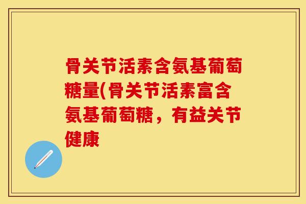 骨关节活素含氨基葡萄糖量(骨关节活素富含氨基葡萄糖,有益关节健康 骨关节活素含氨基葡萄糖量(骨关节活素富含氨基葡萄糖,有益关节健康