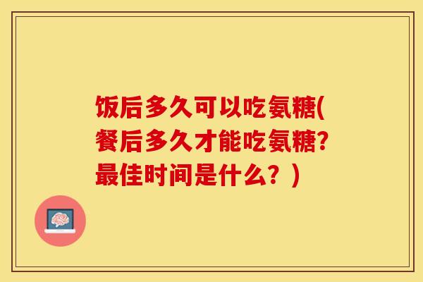 饭后多久可以吃氨糖(餐后多久才能吃氨糖？最佳时间是什么？)