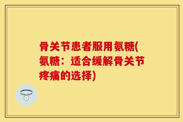 骨关节患者服用氨糖(氨糖：适合缓解骨关节疼痛的选择)