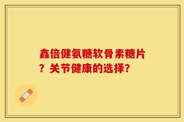 鑫倍健氨糖软骨素糖片？关节健康的选择？