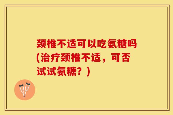 颈椎不适可以吃氨糖吗(治疗颈椎不适，可否试试氨糖？)
