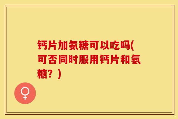钙片加氨糖可以吃吗(可否同时服用钙片和氨糖？)