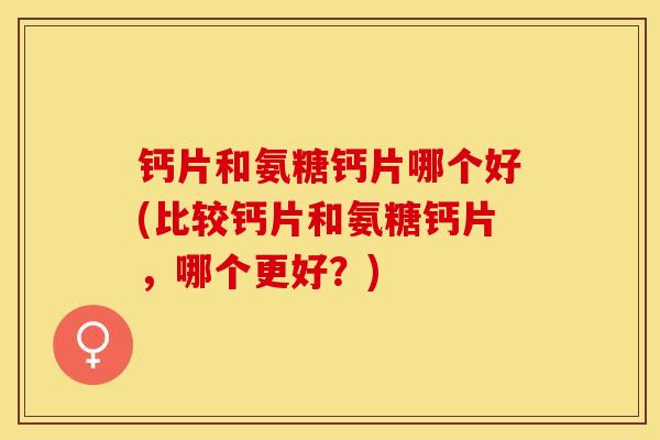 钙片和氨糖钙片哪个好(比较钙片和氨糖钙片，哪个更好？)