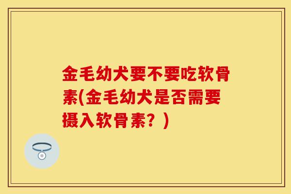 金毛幼犬要不要吃软骨素(金毛幼犬是否需要摄入软骨素?) 金毛幼犬要不要吃软骨素(金毛幼犬是否需要摄入软骨素?)