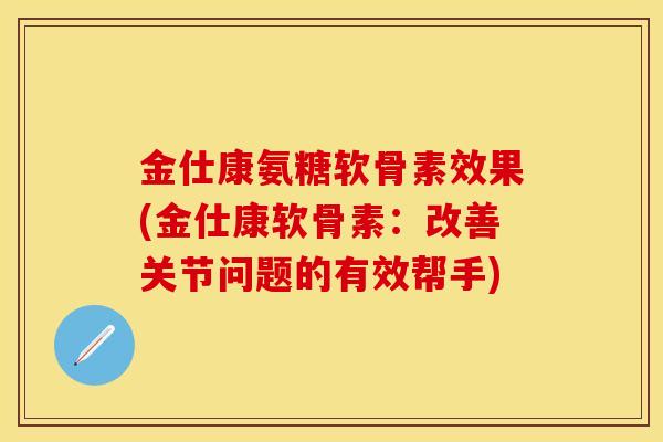 金仕康氨糖软骨素效果(金仕康软骨素：改善关节问题的有效帮手)