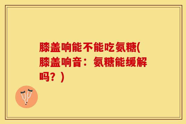 膝盖响能不能吃氨糖(膝盖响音：氨糖能缓解吗？)