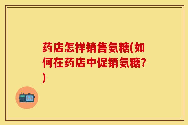药店怎样销售氨糖(如何在药店中促销氨糖？)