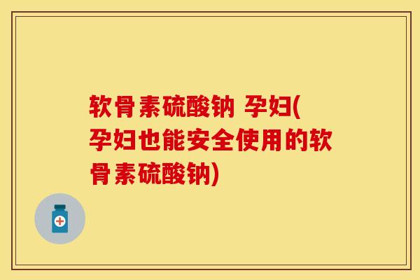 软骨素硫酸钠 孕妇(孕妇也能安全使用的软骨素硫酸钠)