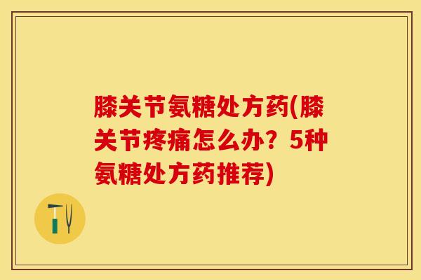 膝关节氨糖处方药(膝关节疼痛怎么办？5种氨糖处方药推荐)