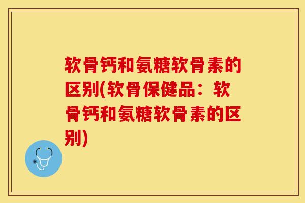软骨钙和氨糖软骨素的区别(软骨保健品：软骨钙和氨糖软骨素的区别)