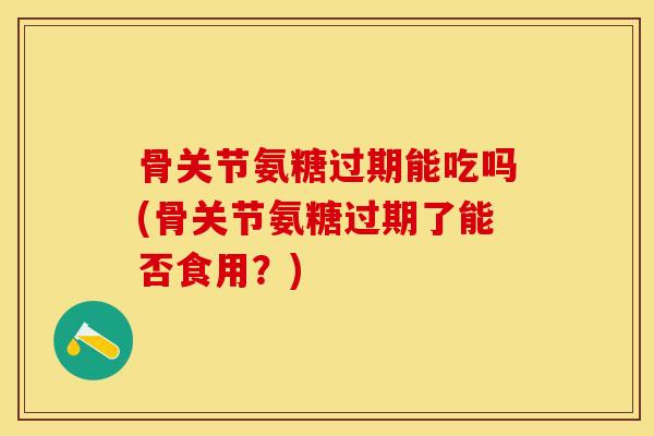 骨关节氨糖过期能吃吗(骨关节氨糖过期了能否食用？)