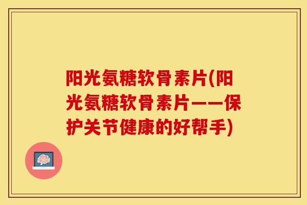 阳光氨糖软骨素片(阳光氨糖软骨素片——保护关节健康的好帮手)